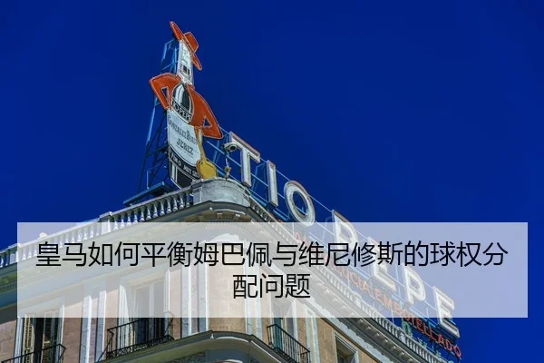 皇马如何平衡姆巴佩与维尼修斯的球权分配问题