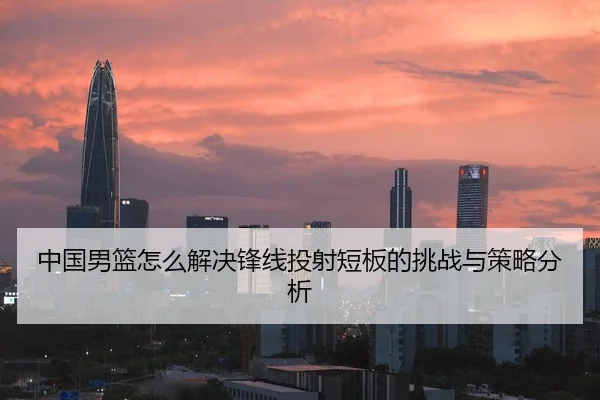 中国男篮怎么解决锋线投射短板的挑战与策略分析