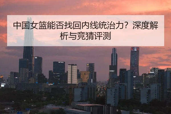 中国女篮能否找回内线统治力？深度解析与竞猜评测